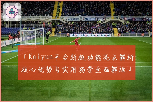 「Kaiyun平台新版功能亮点解析：核心优势与实用场景全面解读」