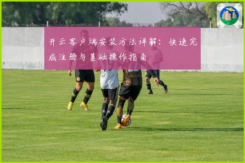 开云客户端安装方法详解：快速完成注册与基础操作指南