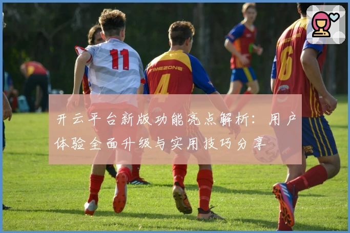 开云平台新版功能亮点解析：用户体验全面升级与实用技巧分享