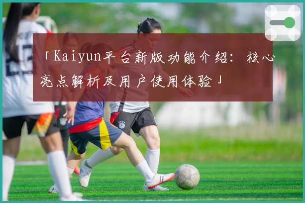 「Kaiyun平台新版功能介绍：核心亮点解析及用户使用体验」