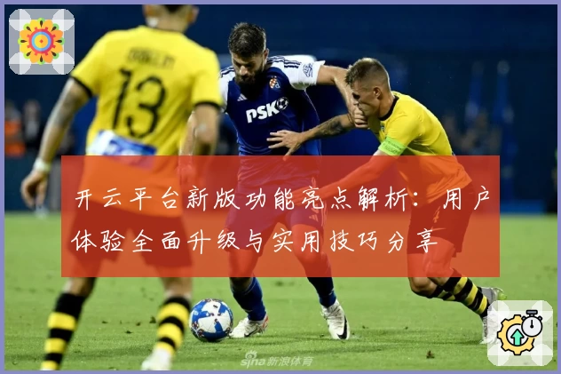开云平台新版功能亮点解析：用户体验全面升级与实用技巧分享