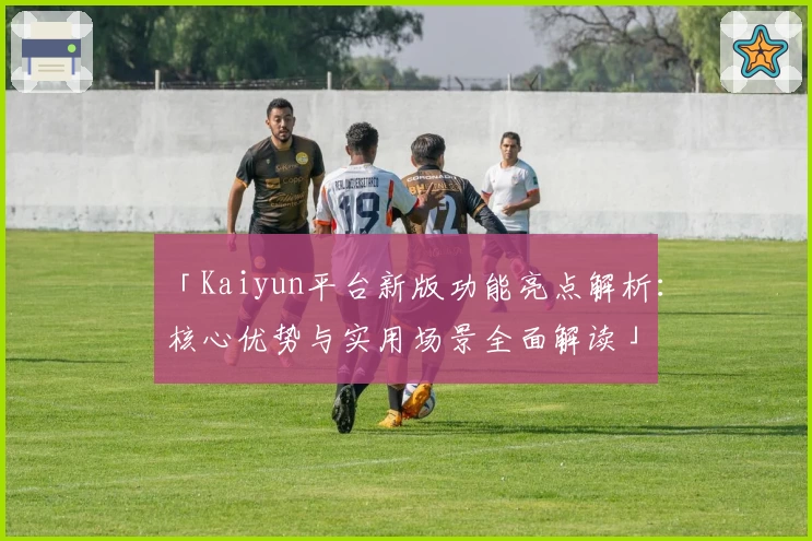 「Kaiyun平台新版功能亮点解析：核心优势与实用场景全面解读」